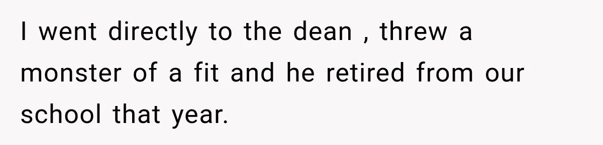 I went directly to the dean , threw a monster of a fit and he retired from our school that year.