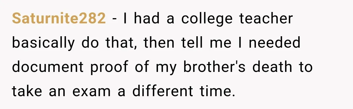 Saturnite282 − I had a college teacher basically do that, then tell me I needed document proof of my brother's death to take an exam a different time.