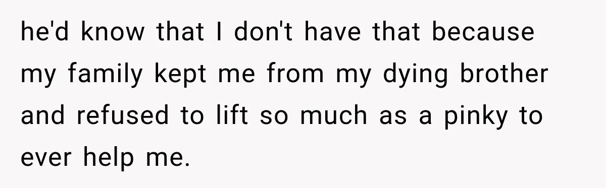 he'd know that I don't have that because my family kept me from my dying brother and refused to lift so much as a pinky to ever help me.