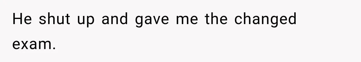 He shut up and gave me the changed exam.