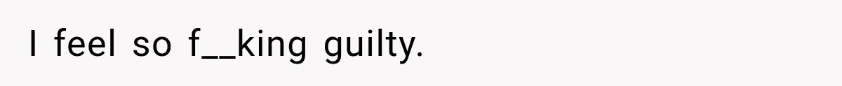 I feel so f__king guilty.
