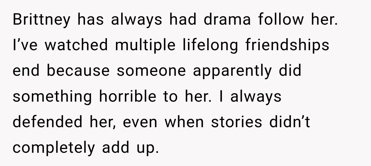 Brittney has always had drama follow her. I’ve watched multiple lifelong friendships end because someone apparently did something horrible to her. I always defended her, even when stories didn’t completely...