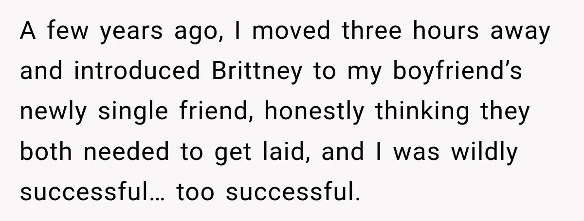 A few years ago, I moved three hours away and introduced Brittney to my boyfriend’s newly single friend, honestly thinking they both needed to get laid, and I was wildly...