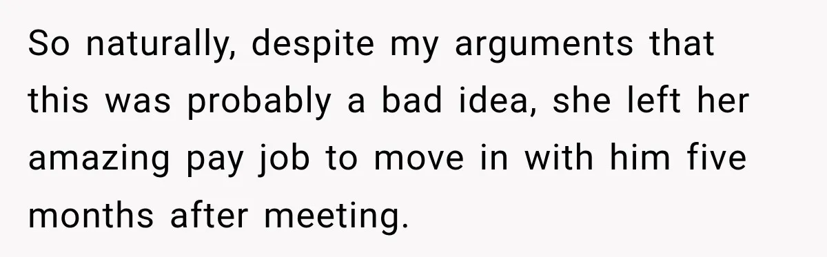 So naturally, despite my arguments that this was probably a bad idea, she left her amazing pay job to move in with him five months after meeting.