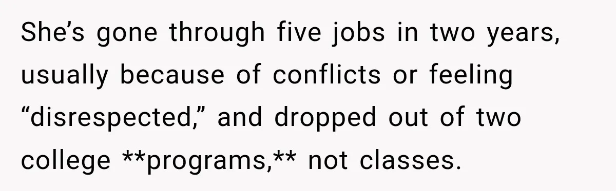She’s gone through five jobs in two years, usually because of conflicts or feeling “disrespected,” and dropped out of two college **programs,** not classes.