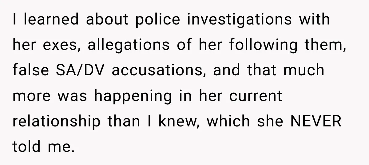I learned about police investigations with her exes, allegations of her following them, false SA/DV accusations, and that much more was happening in her current relationship than I knew, which...