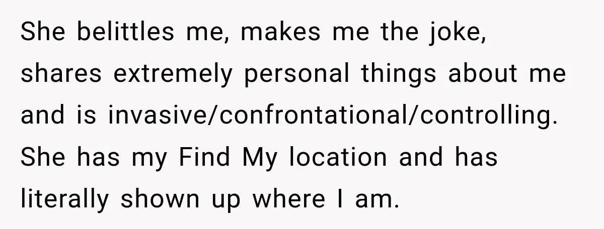 She belittles me, makes me the joke, shares extremely personal things about me and is invasive/confrontational/controlling. She has my Find My location and has literally shown up where I am.