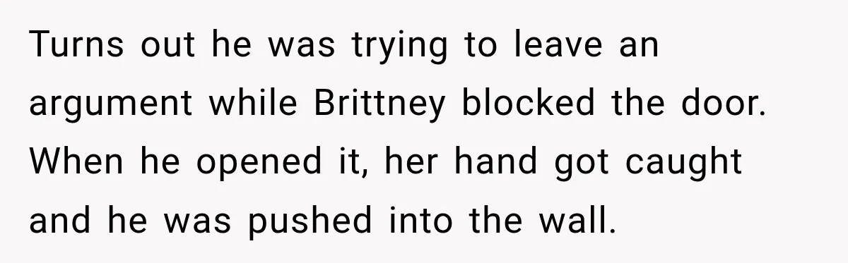Turns out he was trying to leave an argument while Brittney blocked the door. When he opened it, her hand got caught and he was pushed into the wall.