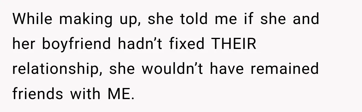 While making up, she told me if she and her boyfriend hadn’t fixed THEIR relationship, she wouldn’t have remained friends with ME.