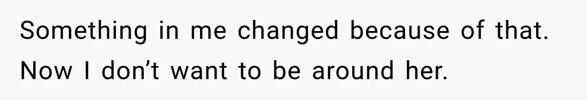 Something in me changed because of that. Now I don’t want to be around her.