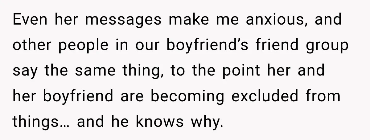 Even her messages make me anxious, and other people in our boyfriend’s friend group say the same thing, to the point her and her boyfriend are becoming excluded from things…...