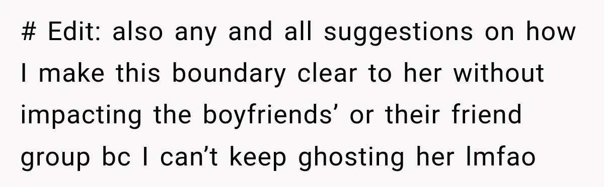 # Edit: also any and all suggestions on how I make this boundary clear to her without impacting the boyfriends’ or their friend group bc I can’t keep ghosting her...