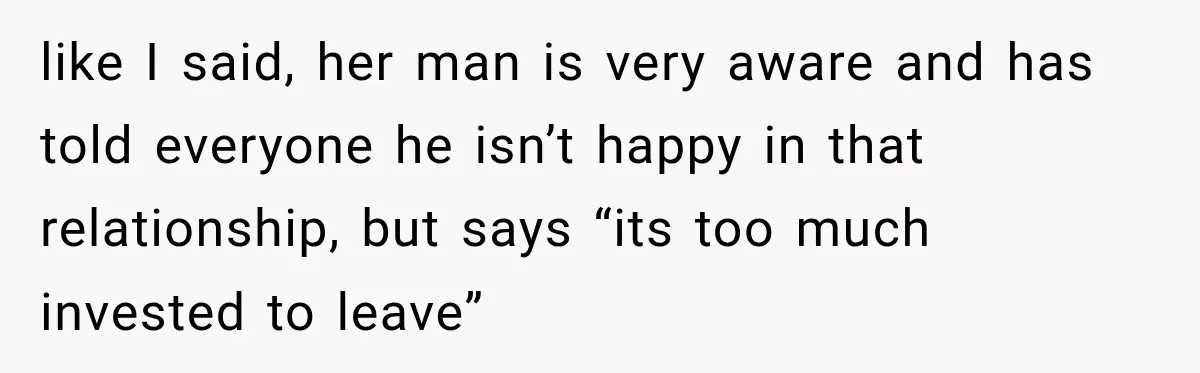 like I said, her man is very aware and has told everyone he isn’t happy in that relationship, but says “its too much invested to leave”
