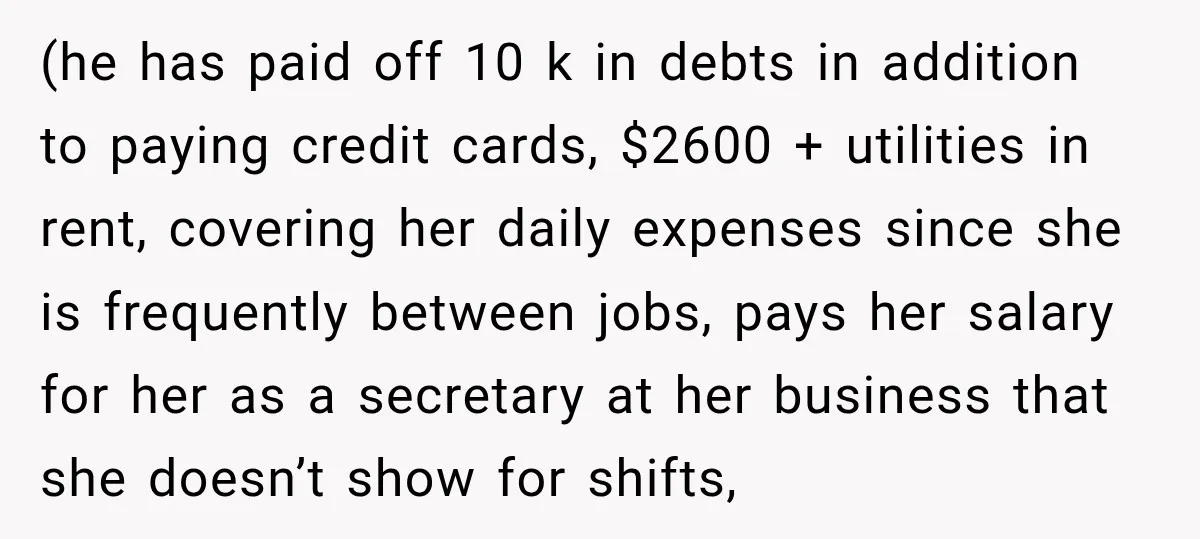 (he has paid off 10 k in debts in addition to paying credit cards, $2600 + utilities in rent, covering her daily expenses since she is frequently between jobs, pays...