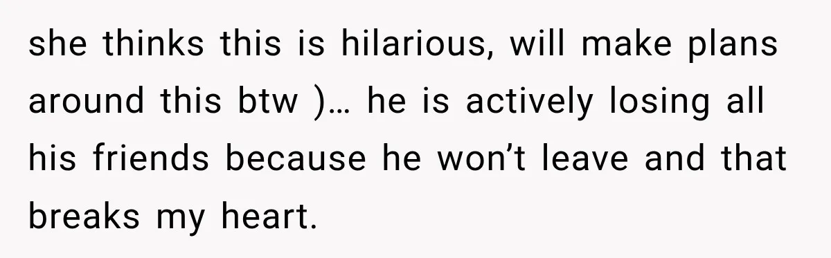 she thinks this is hilarious, will make plans around this btw )… he is actively losing all his friends because he won’t leave and that breaks my heart.