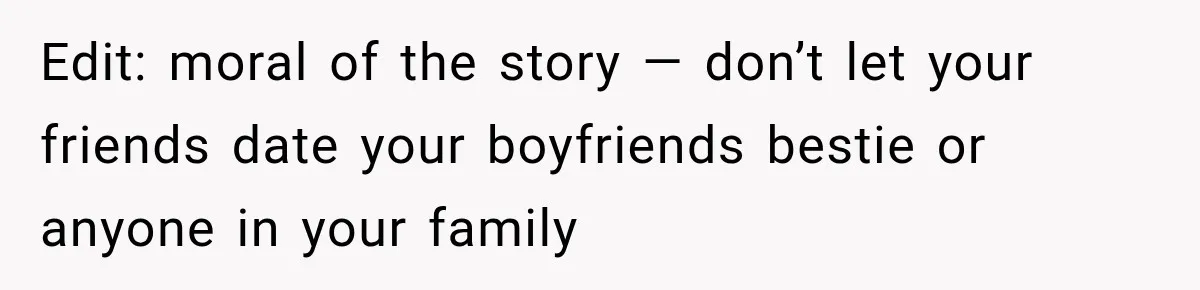 Edit: moral of the story — don’t let your friends date your boyfriends bestie or anyone in your family