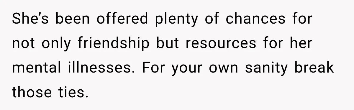 She’s been offered plenty of chances for not only friendship but resources for her mental illnesses. For your own sanity break those ties.