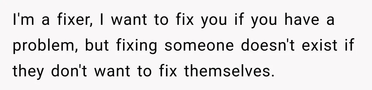 I'm a fixer, I want to fix you if you have a problem, but fixing someone doesn't exist if they don't want to fix themselves.
