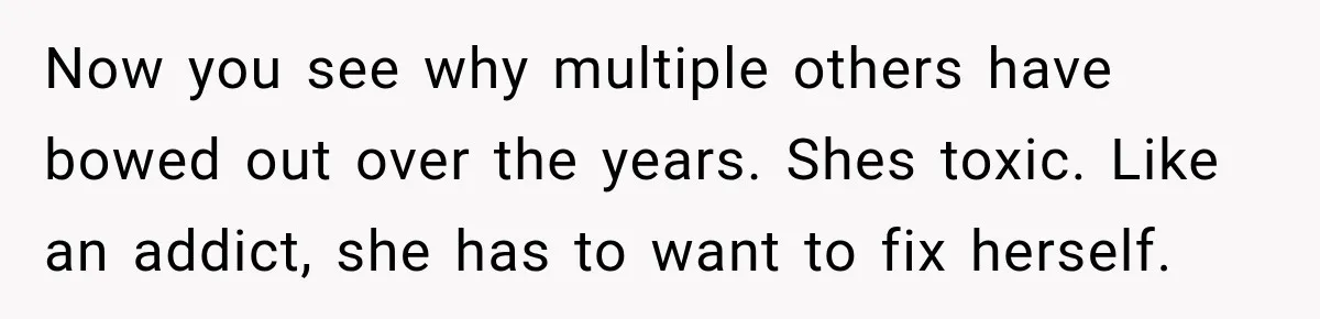 Now you see why multiple others have bowed out over the years. Shes toxic. Like an addict, she has to want to fix herself.