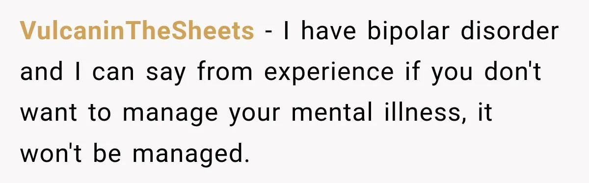 VulcaninTheSheets − I have bipolar disorder and I can say from experience if you don't want to manage your mental illness, it won't be managed.