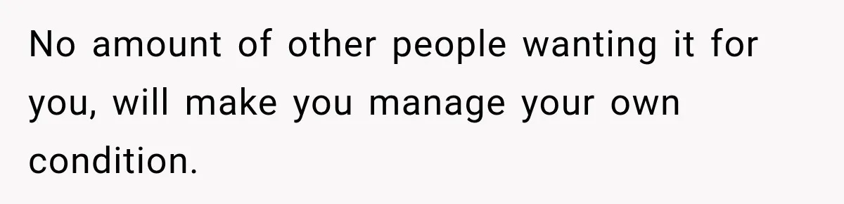 No amount of other people wanting it for you, will make you manage your own condition.