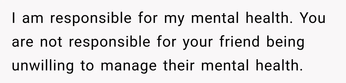 I am responsible for my mental health. You are not responsible for your friend being unwilling to manage their mental health.