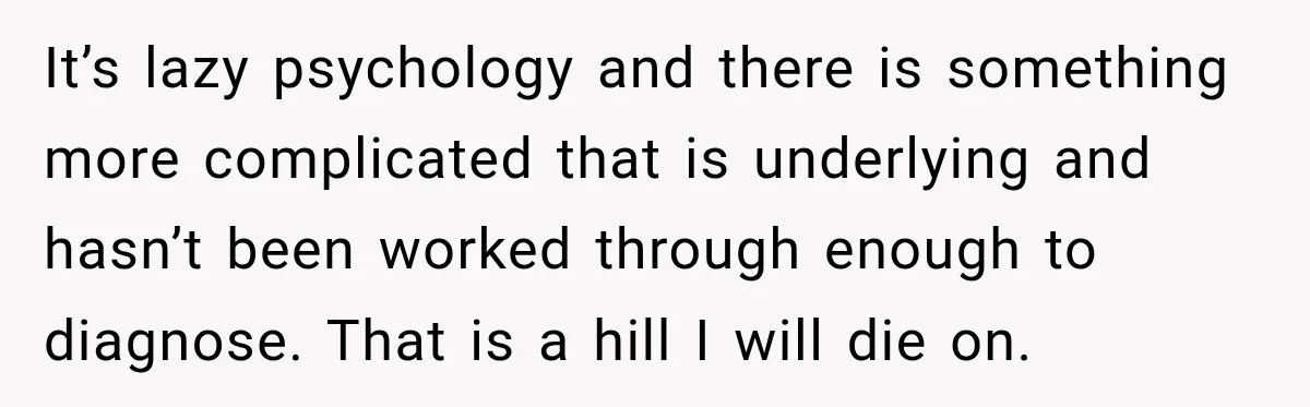 It’s lazy psychology and there is something more complicated that is underlying and hasn’t been worked through enough to diagnose. That is a hill I will die on.