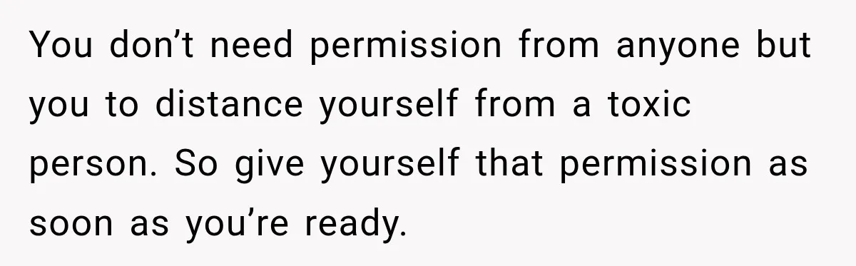 You don’t need permission from anyone but you to distance yourself from a toxic person. So give yourself that permission as soon as you’re ready.