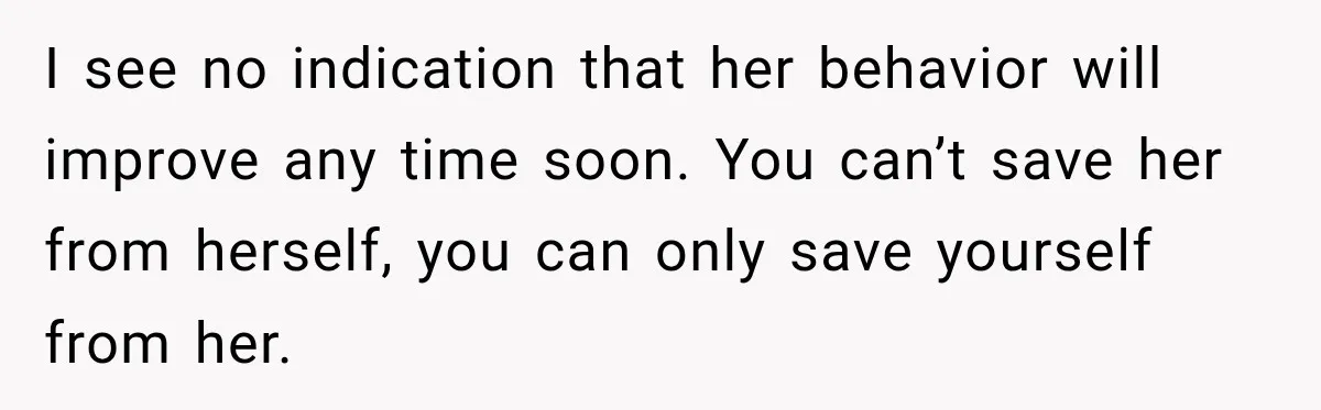 I see no indication that her behavior will improve any time soon. You can’t save her from herself, you can only save yourself from her.