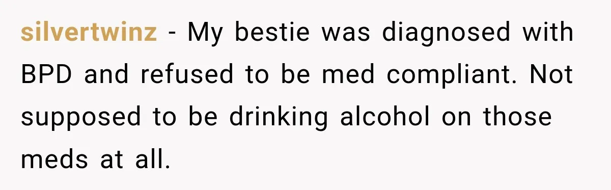 silvertwinz − My bestie was diagnosed with BPD and refused to be med compliant. Not supposed to be drinking alcohol on those meds at all.