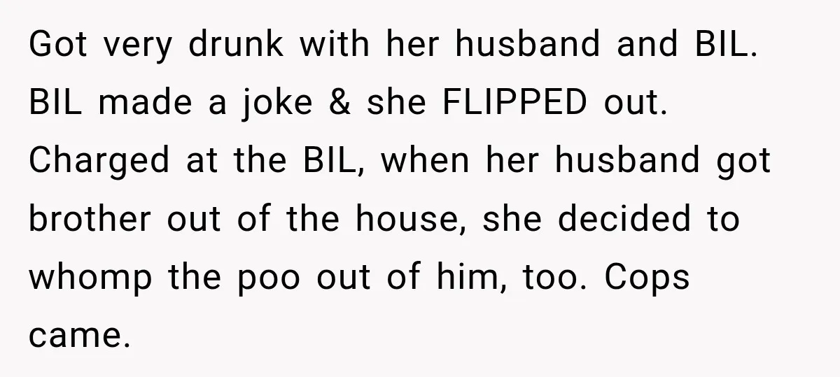 Got very drunk with her husband and BIL. BIL made a joke & she FLIPPED out. Charged at the BIL, when her husband got brother out of the house, she...