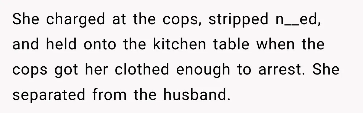 She charged at the cops, stripped n__ed, and held onto the kitchen table when the cops got her clothed enough to arrest. She separated from the husband.