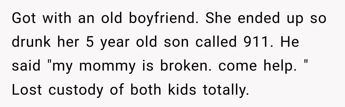 Got with an old boyfriend. She ended up so drunk her 5 year old son called 911. He said "my mommy is broken. come help. " Lost custody of both...