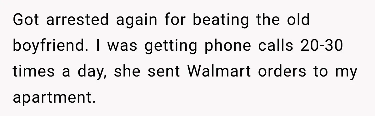 Got arrested again for beating the old boyfriend. I was getting phone calls 20-30 times a day, she sent Walmart orders to my apartment.