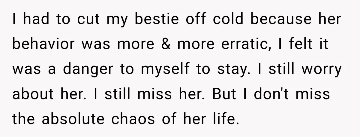 I had to cut my bestie off cold because her behavior was more & more erratic, I felt it was a danger to myself to stay. I still worry about...