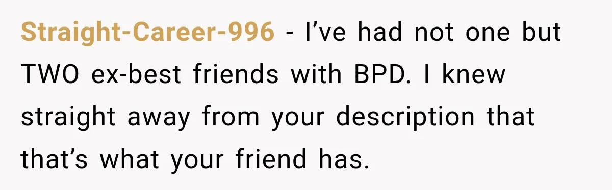 Straight-Career-996 − I’ve had not one but TWO ex-best friends with BPD. I knew straight away from your description that that’s what your friend has.