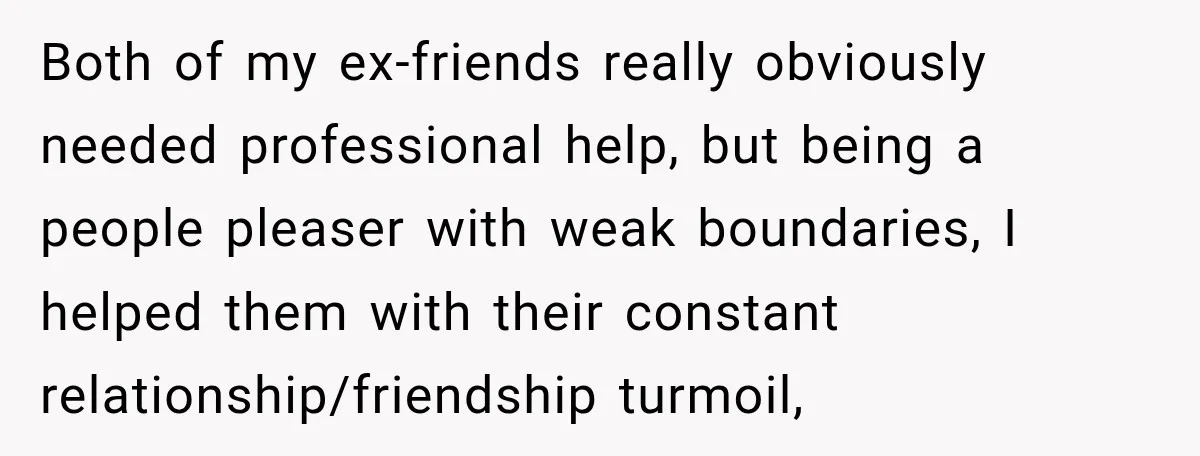 Both of my ex-friends really obviously needed professional help, but being a people pleaser with weak boundaries, I helped them with their constant relationship/friendship turmoil,
