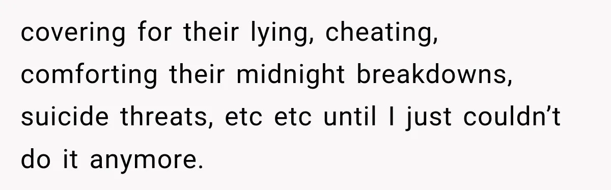 covering for their lying, cheating, comforting their midnight breakdowns, suicide threats, etc etc until I just couldn’t do it anymore.