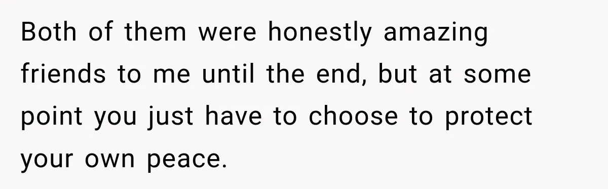 Both of them were honestly amazing friends to me until the end, but at some point you just have to choose to protect your own peace.