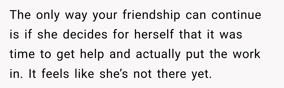The only way your friendship can continue is if she decides for herself that it was time to get help and actually put the work in. It feels like she’s...