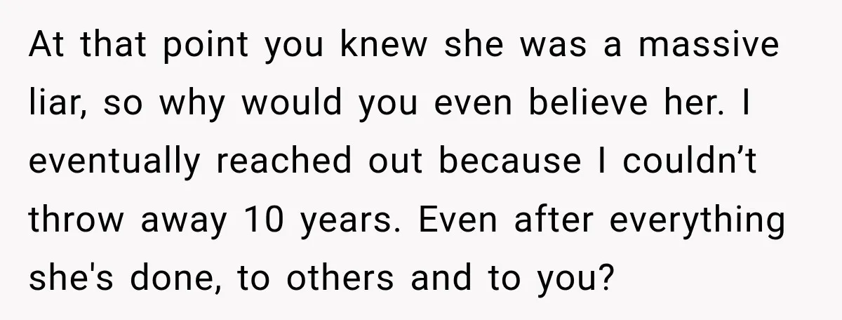At that point you knew she was a massive liar, so why would you even believe her. I eventually reached out because I couldn’t throw away 10 years. Even after...