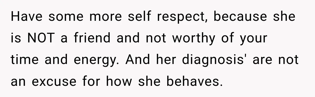 Have some more self respect, because she is NOT a friend and not worthy of your time and energy. And her diagnosis' are not an excuse for how she behaves.