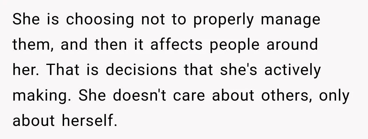 She is choosing not to properly manage them, and then it affects people around her. That is decisions that she's actively making. She doesn't care about others, only about herself.