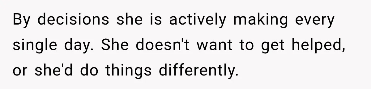 By decisions she is actively making every single day. She doesn't want to get helped, or she'd do things differently.