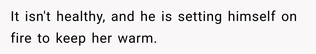 It isn't healthy, and he is setting himself on fire to keep her warm.