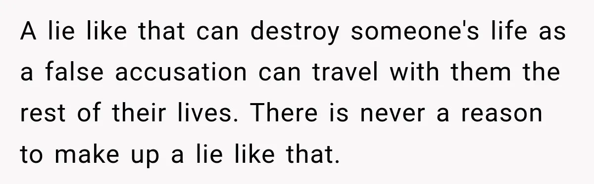 A lie like that can destroy someone's life as a false accusation can travel with them the rest of their lives. There is never a reason to make up a...