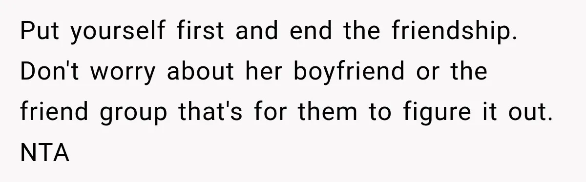 Put yourself first and end the friendship. Don't worry about her boyfriend or the friend group that's for them to figure it out. NTA