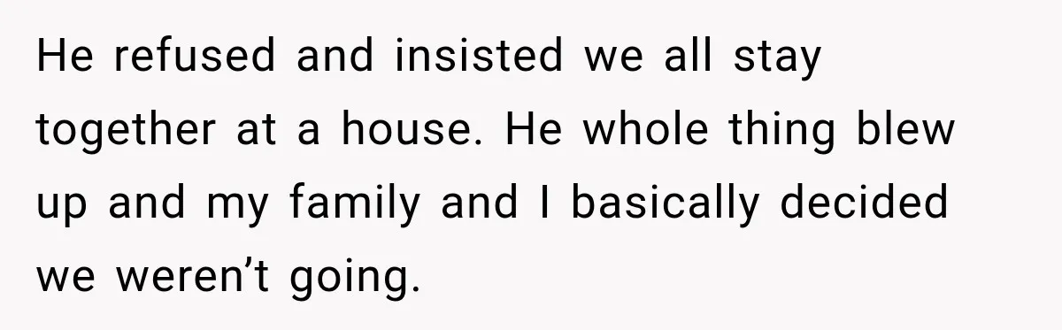 He refused and insisted we all stay together at a house. He whole thing blew up and my family and I basically decided we weren’t going.