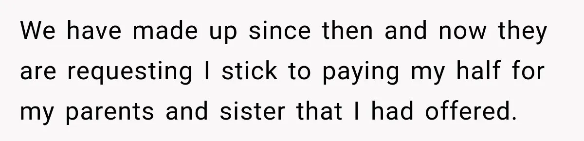 We have made up since then and now they are requesting I stick to paying my half for my parents and sister that I had offered.