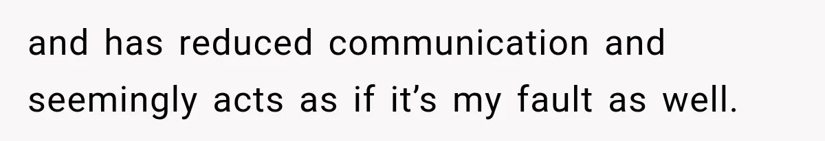 and has reduced communication and seemingly acts as if it’s my fault as well.
